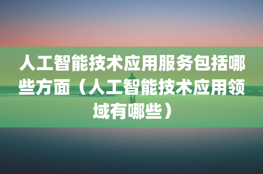 人工智能技术应用服务包括哪些方面（人工智能技术应用领域有哪些）