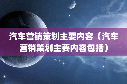 汽车营销策划主要内容（汽车营销策划主要内容包括）