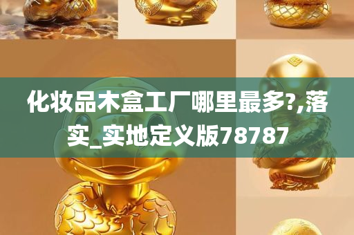 化妆品木盒工厂哪里最多?,落实_实地定义版78787