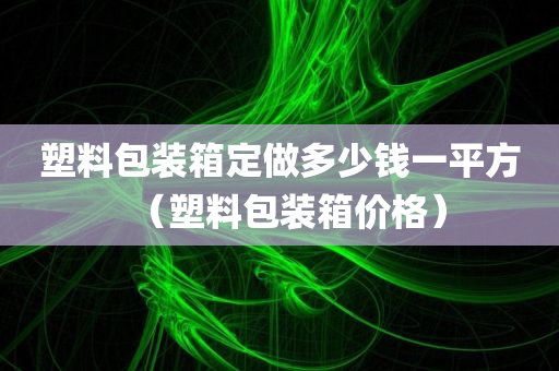 塑料包装箱定做多少钱一平方（塑料包装箱价格）