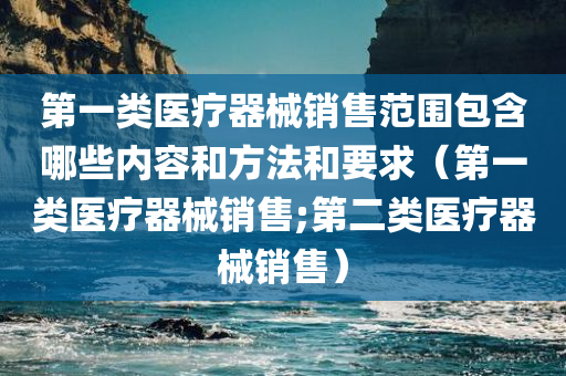 第一类医疗器械销售范围包含哪些内容和方法和要求（第一类医疗器械销售;第二类医疗器械销售）