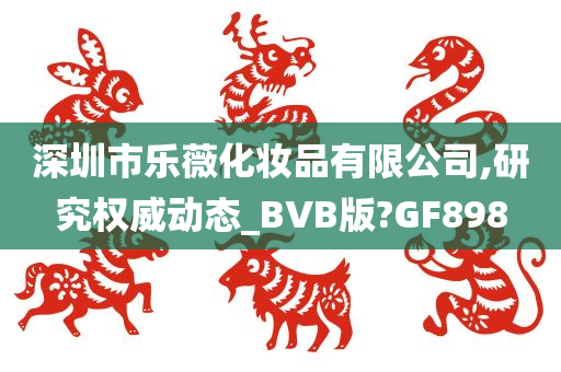 深圳市乐薇化妆品有限公司,研究权威动态_BVB版?GF898