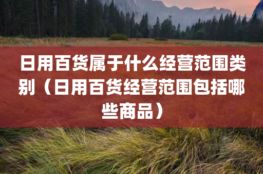 日用百货属于什么经营范围类别（日用百货经营范围包括哪些商品）