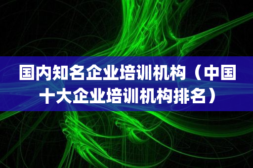 国内知名企业培训机构（中国十大企业培训机构排名）