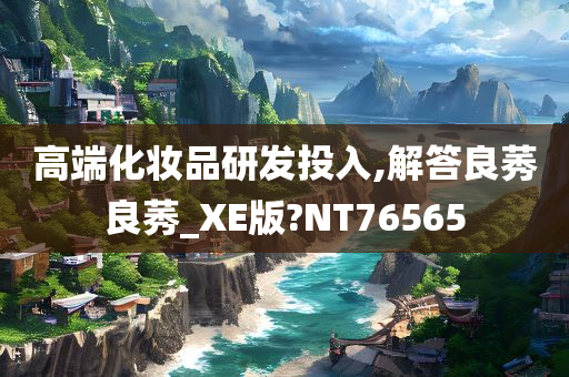 高端化妆品研发投入,解答良莠良莠_XE版?NT76565