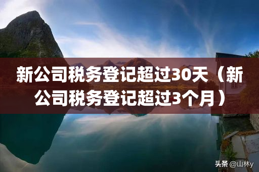 新公司税务登记超过30天（新公司税务登记超过3个月）