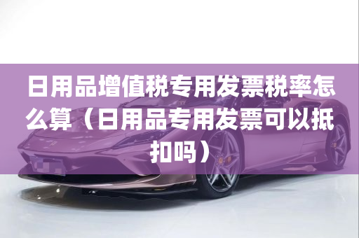 日用品增值税专用发票税率怎么算（日用品专用发票可以抵扣吗）