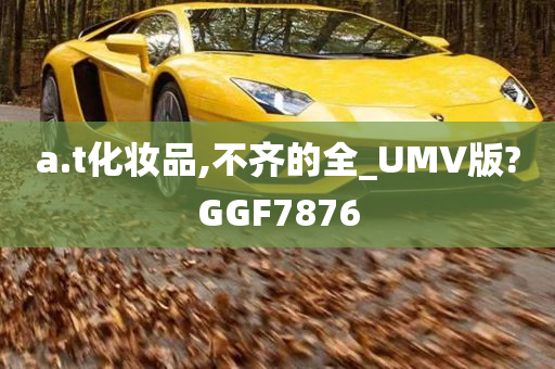 a.t化妆品,不齐的全_UMV版?GGF7876