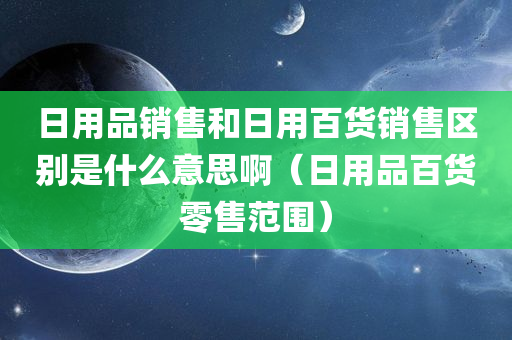 日用品销售和日用百货销售区别是什么意思啊（日用品百货零售范围）