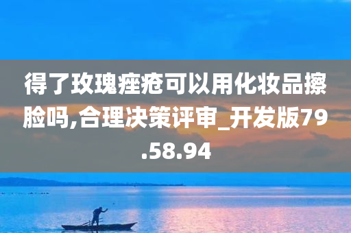 得了玫瑰痤疮可以用化妆品擦脸吗,合理决策评审_开发版79.58.94