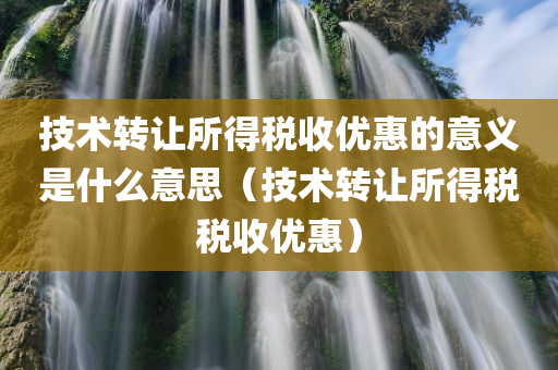 技术转让所得税收优惠的意义是什么意思（技术转让所得税税收优惠）