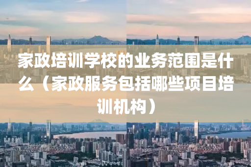 家政培训学校的业务范围是什么（家政服务包括哪些项目培训机构）