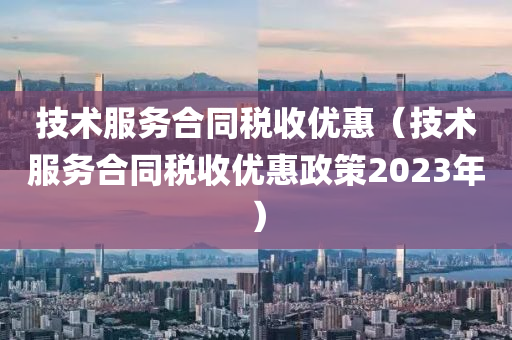 技术服务合同税收优惠（技术服务合同税收优惠政策2023年）