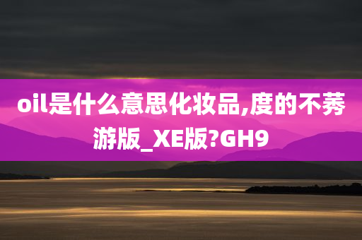 oil是什么意思化妆品,度的不莠游版_XE版?GH9