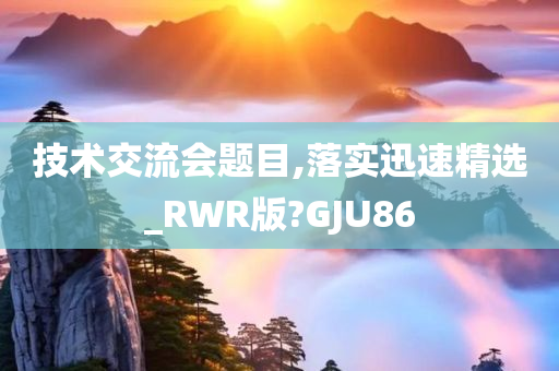 技术交流会题目,落实迅速精选_RWR版?GJU86