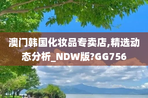 澳门韩国化妆品专卖店,精选动态分析_NDW版?GG756