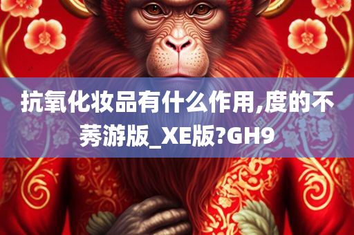 抗氧化妆品有什么作用,度的不莠游版_XE版?GH9