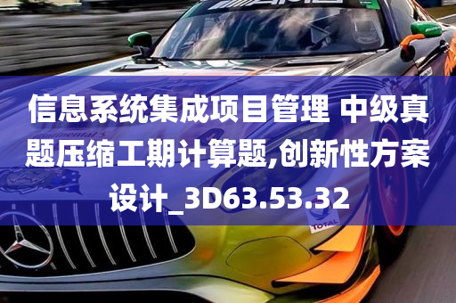 信息系统集成项目管理 中级真题压缩工期计算题,创新性方案设计_3D63.53.32