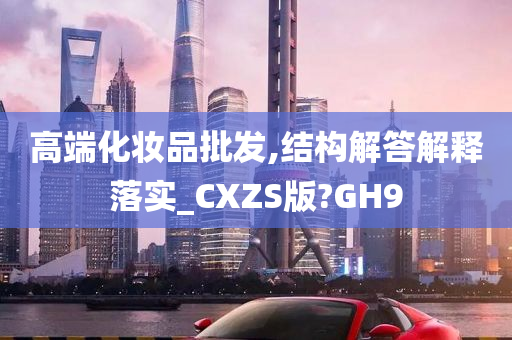 高端化妆品批发,结构解答解释落实_CXZS版?GH9