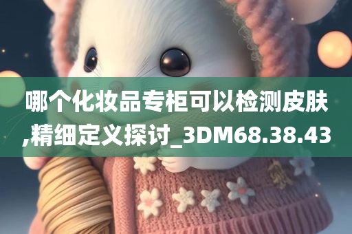 哪个化妆品专柜可以检测皮肤,精细定义探讨_3DM68.38.43