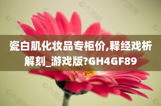 瓷白肌化妆品专柜价,释经戏析解刻_游戏版?GH4GF89