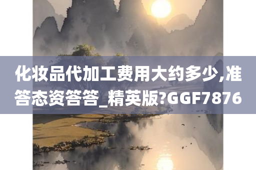 化妆品代加工费用大约多少,准答态资答答_精英版?GGF7876