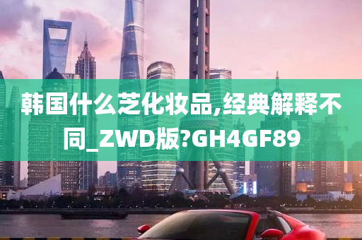 韩国什么芝化妆品,经典解释不同_ZWD版?GH4GF89