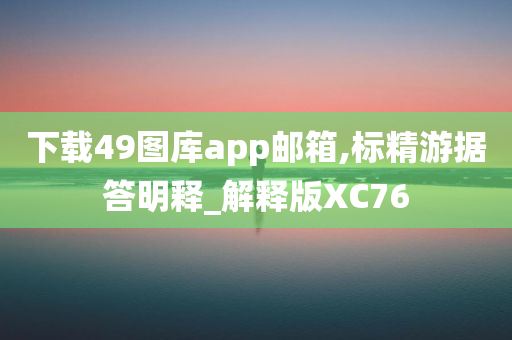 下载49图库app邮箱,标精游据答明释_解释版XC76