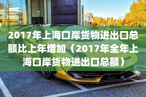 2017年上海口岸货物进出口总额比上年增加（2017年全年上海口岸货物进出口总额）