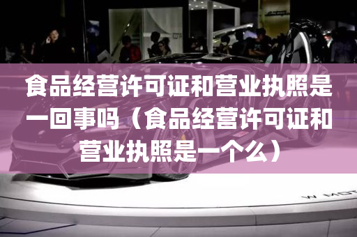 食品经营许可证和营业执照是一回事吗（食品经营许可证和营业执照是一个么）