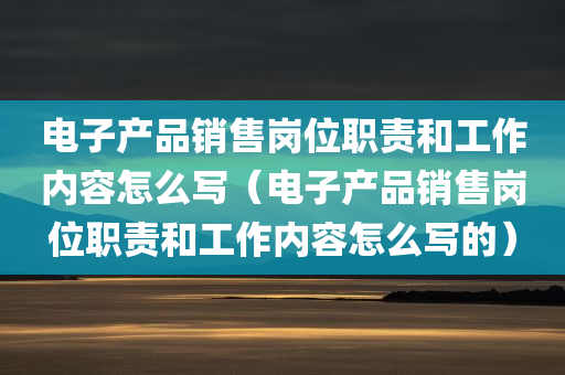 电子产品销售岗位职责和工作内容怎么写（电子产品销售岗位职责和工作内容怎么写的）