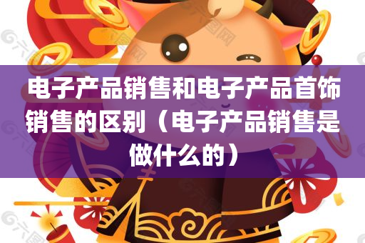 电子产品销售和电子产品首饰销售的区别（电子产品销售是做什么的）