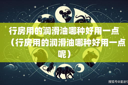 行房用的润滑油哪种好用一点（行房用的润滑油哪种好用一点呢）