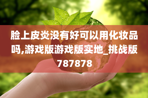 脸上皮炎没有好可以用化妆品吗,游戏版游戏版实地_挑战版787878