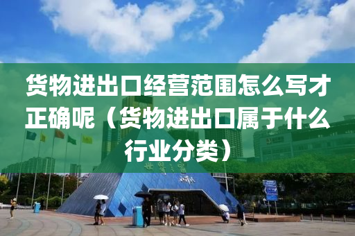 货物进出口经营范围怎么写才正确呢（货物进出口属于什么行业分类）