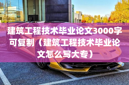 建筑工程技术毕业论文3000字可复制（建筑工程技术毕业论文怎么写大专）