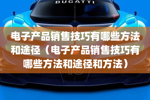 电子产品销售技巧有哪些方法和途径（电子产品销售技巧有哪些方法和途径和方法）