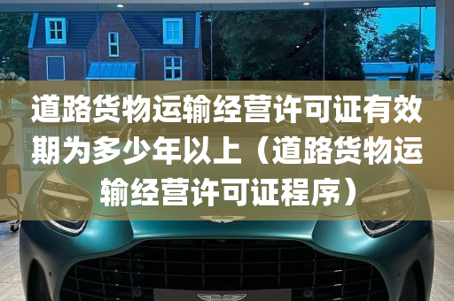 道路货物运输经营许可证有效期为多少年以上（道路货物运输经营许可证程序）