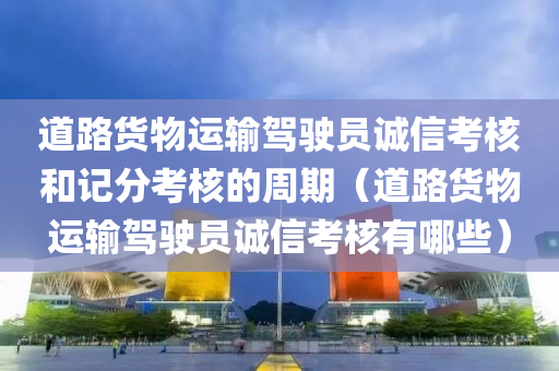 道路货物运输驾驶员诚信考核和记分考核的周期（道路货物运输驾驶员诚信考核有哪些）