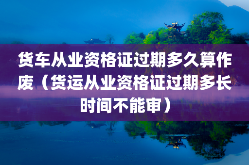 货车从业资格证过期多久算作废（货运从业资格证过期多长时间不能审）