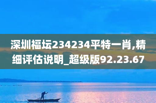 深圳福坛234234平特一肖,精细评估说明_超级版92.23.67