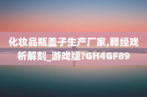 化妆品瓶盖子生产厂家,释经戏析解刻_游戏版?GH4GF89