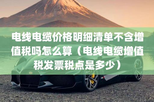 电线电缆价格明细清单不含增值税吗怎么算（电线电缆增值税发票税点是多少）