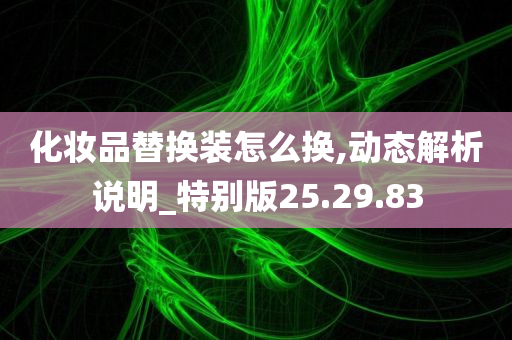 化妆品替换装怎么换,动态解析说明_特别版25.29.83