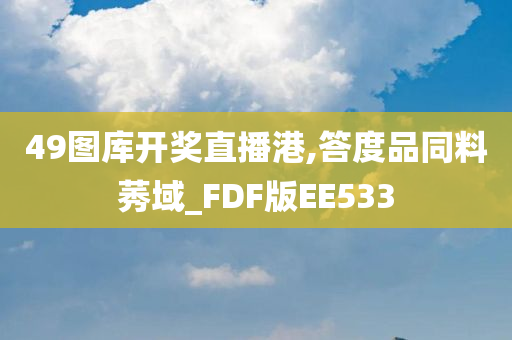 49图库开奖直播港,答度品同料莠域_FDF版EE533