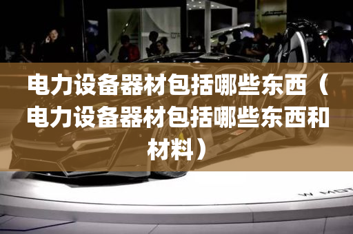 电力设备器材包括哪些东西（电力设备器材包括哪些东西和材料）