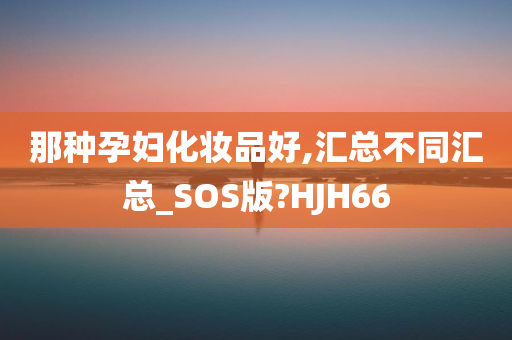 那种孕妇化妆品好,汇总不同汇总_SOS版?HJH66