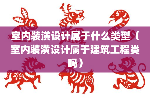 室内装潢设计属于什么类型（室内装潢设计属于建筑工程类吗）