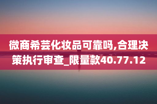 微商希芸化妆品可靠吗,合理决策执行审查_限量款40.77.12