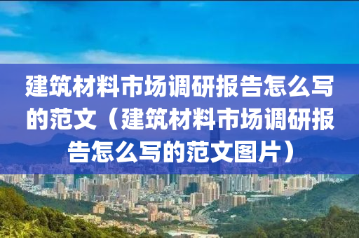 建筑材料市场调研报告怎么写的范文（建筑材料市场调研报告怎么写的范文图片）